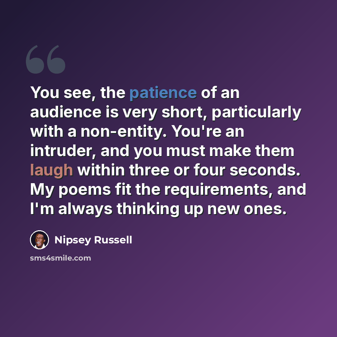 “You see, the patience of an audience is very short, particularly with a non-entity. You're an intruder, and you must make them laugh within three or four seconds. My poems fit the requirements, and I'm always thinking up new ones.” quote by Nipsey Russell