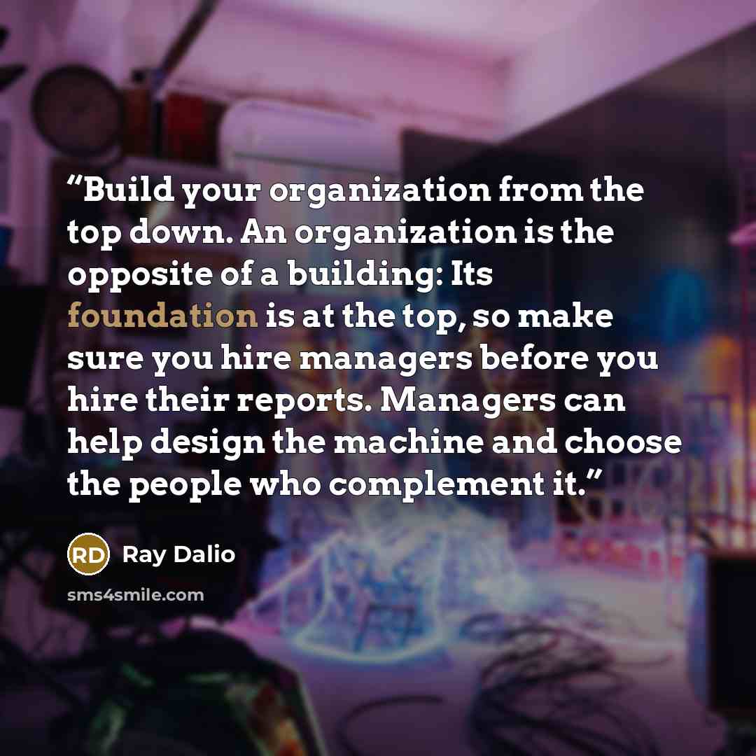“Build your organization from the top down. An organization is the opposite of a building: Its foundation is at the top, so make sure you hire managers before you hire their reports. Managers can help design the machine and choose the people who complement it.” quote by Ray Dalio