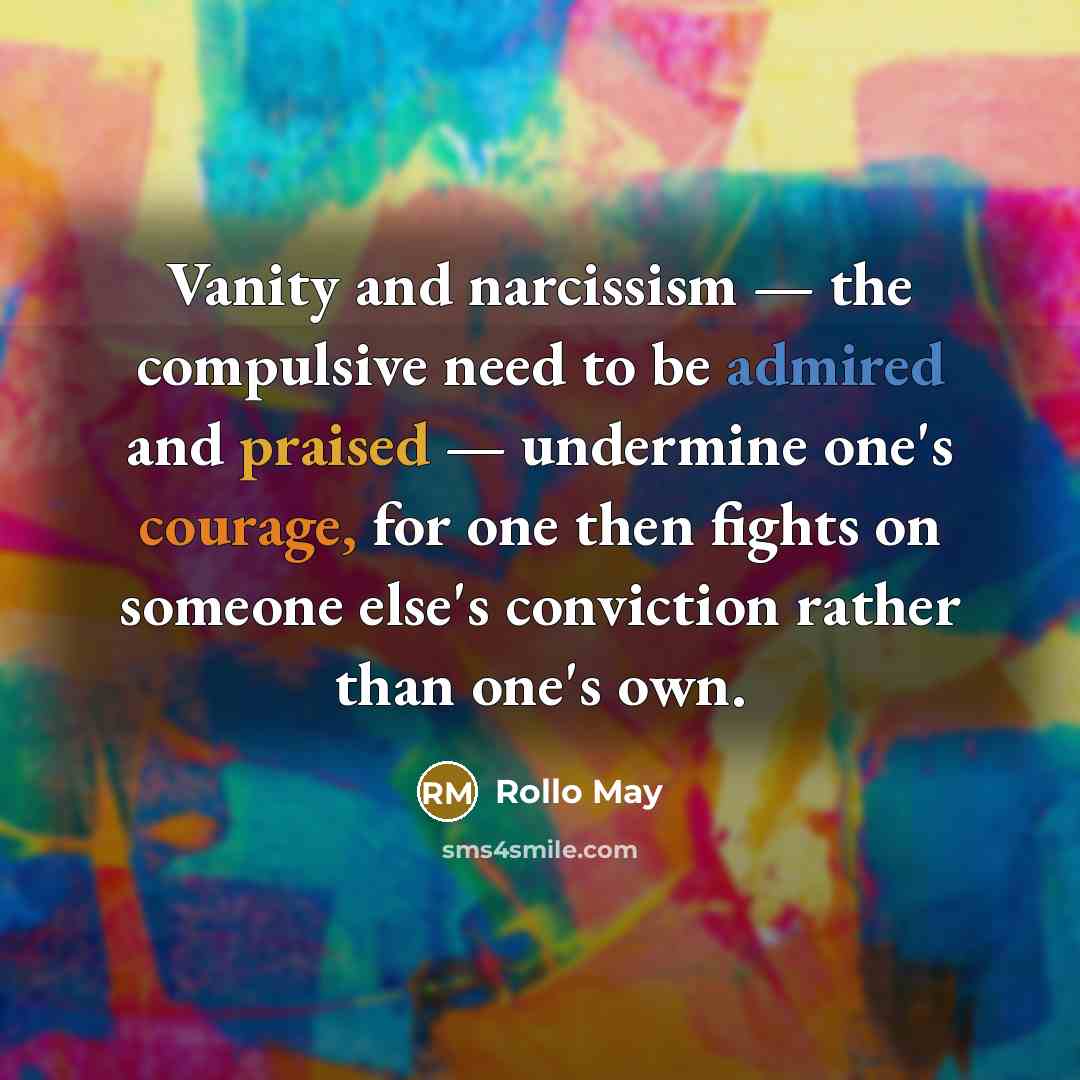 “Vanity and narcissism — the compulsive need to be admired and praised — undermine one's courage, for one then fights on someone else's conviction rather than one's own.” quote by Rollo May