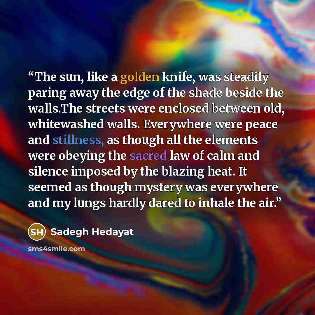 “The sun, like a golden knife, was steadily paring away the edge of the shade beside the walls.The streets were enclosed between old, whitewashed walls. Everywhere were peace and stillness, as though all the elements were obeying the sacred law of calm and silence imposed by the blazing heat. It…” quote by Sadegh Hedayat