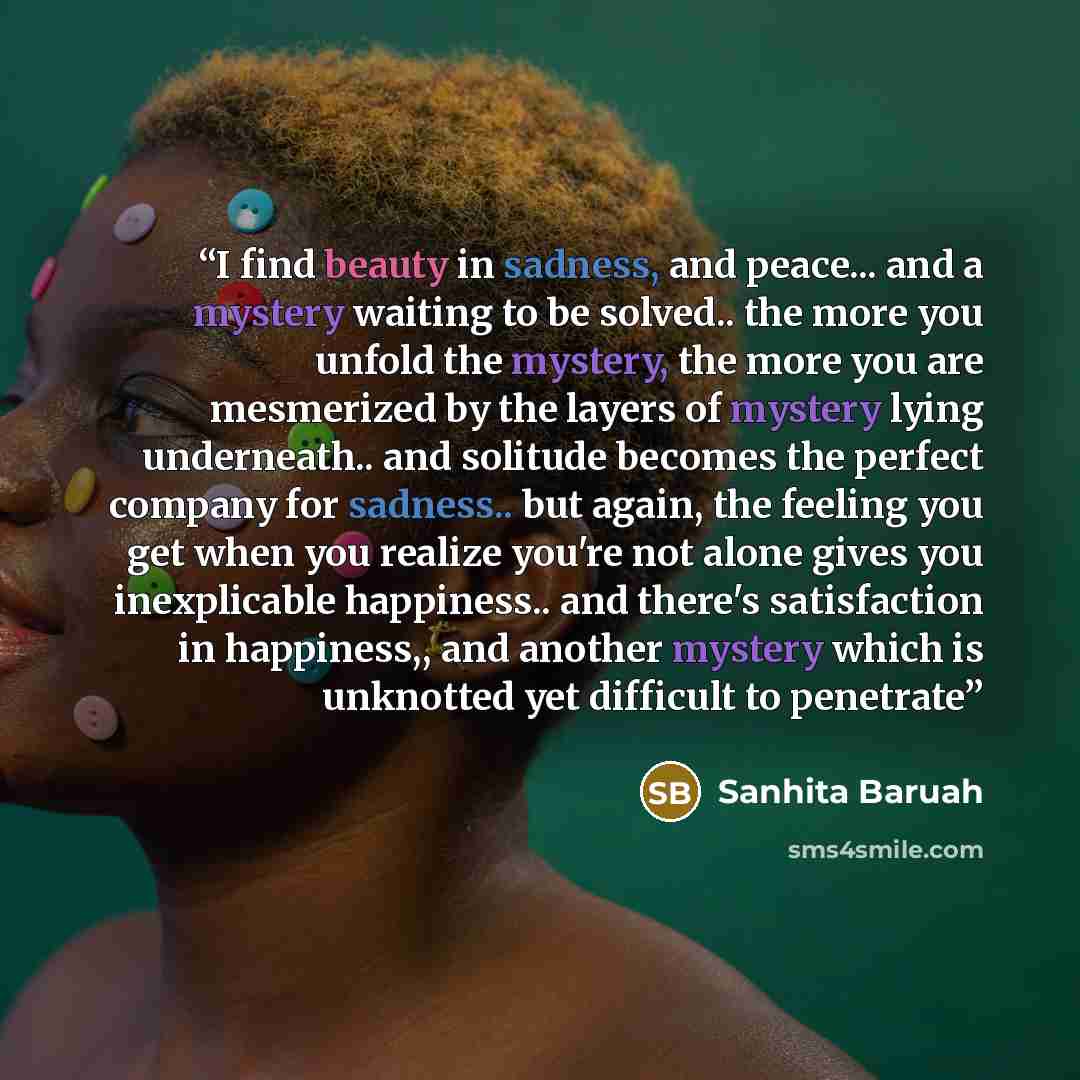 “I find beauty in sadness, and peace... and a mystery waiting to be solved.. the more you unfold the mystery, the more you are mesmerized by the layers of mystery lying underneath.. and solitude becomes the perfect company for sadness.. but again, the feeling you get when you realize you're not…” quote by Sanhita Baruah