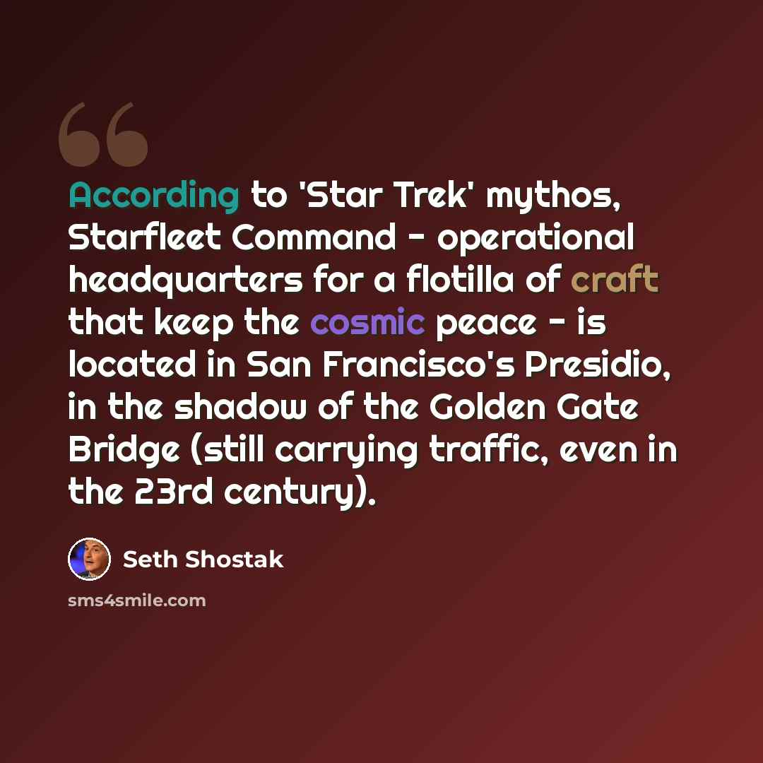 “According to 'Star Trek' mythos, Starfleet Command - operational headquarters for a flotilla of craft that keep the cosmic peace - is located in San Francisco's Presidio, in the shadow of the Golden Gate Bridge (still carrying traffic, even in the 23rd century).” quote by Seth Shostak