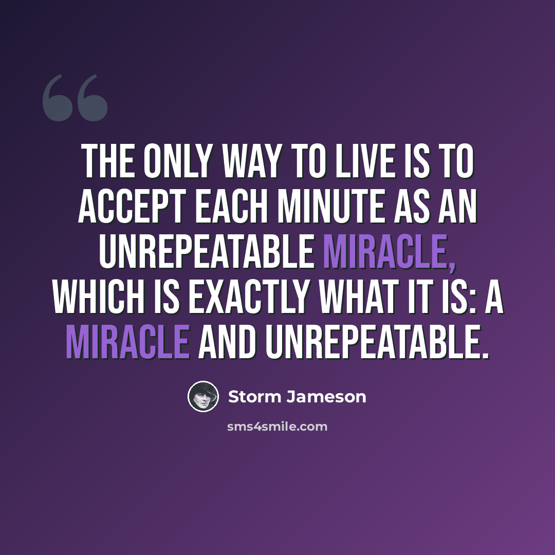 “The only way to live is to accept each minute as an unrepeatable miracle, which is exactly what it is: a miracle and unrepeatable.” quote by Storm Jameson