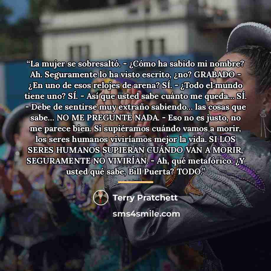 “La mujer se sobresaltó. - ¿Cómo ha sabido mi nombre? Ah. Seguramente lo ha visto escrito, ¿no? GRABADO - ¿En uno de esos relojes de arena? SÍ. - ¿Todo el mundo tiene uno? SÍ. - Así que usted sabe cuánto me queda… SÍ. - Debe de sentirse muy extraño sabiendo… las cosas que sabe… NO ME PREGUNTE NADA…” quote by Terry Pratchett