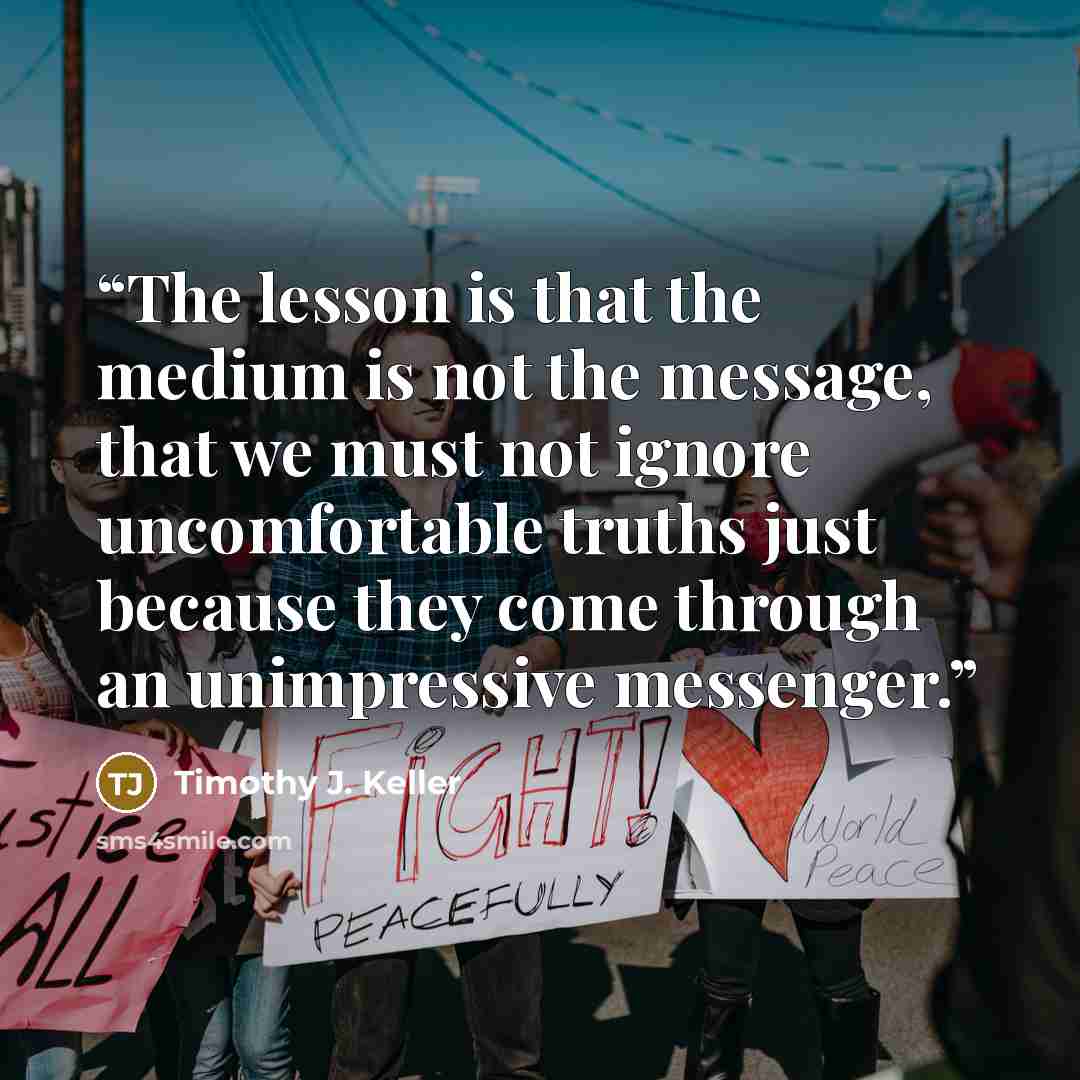 “The lesson is that the medium is not the message, that we must not ignore uncomfortable truths just because they come through an unimpressive messenger.” quote by Timothy J. Keller