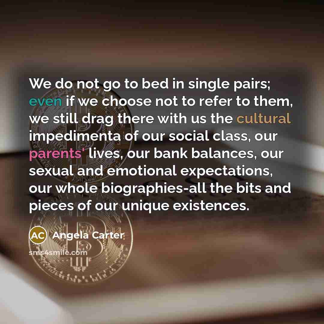 “We do not go to bed in single pairs; even if we choose not to refer to them, we still drag there with us the cultural impedimenta of our social class, our parents' lives, our bank balances, our sexual and emotional expectations, our whole biographies-all the bits and pieces of our unique existences.” quote by Angela Carter