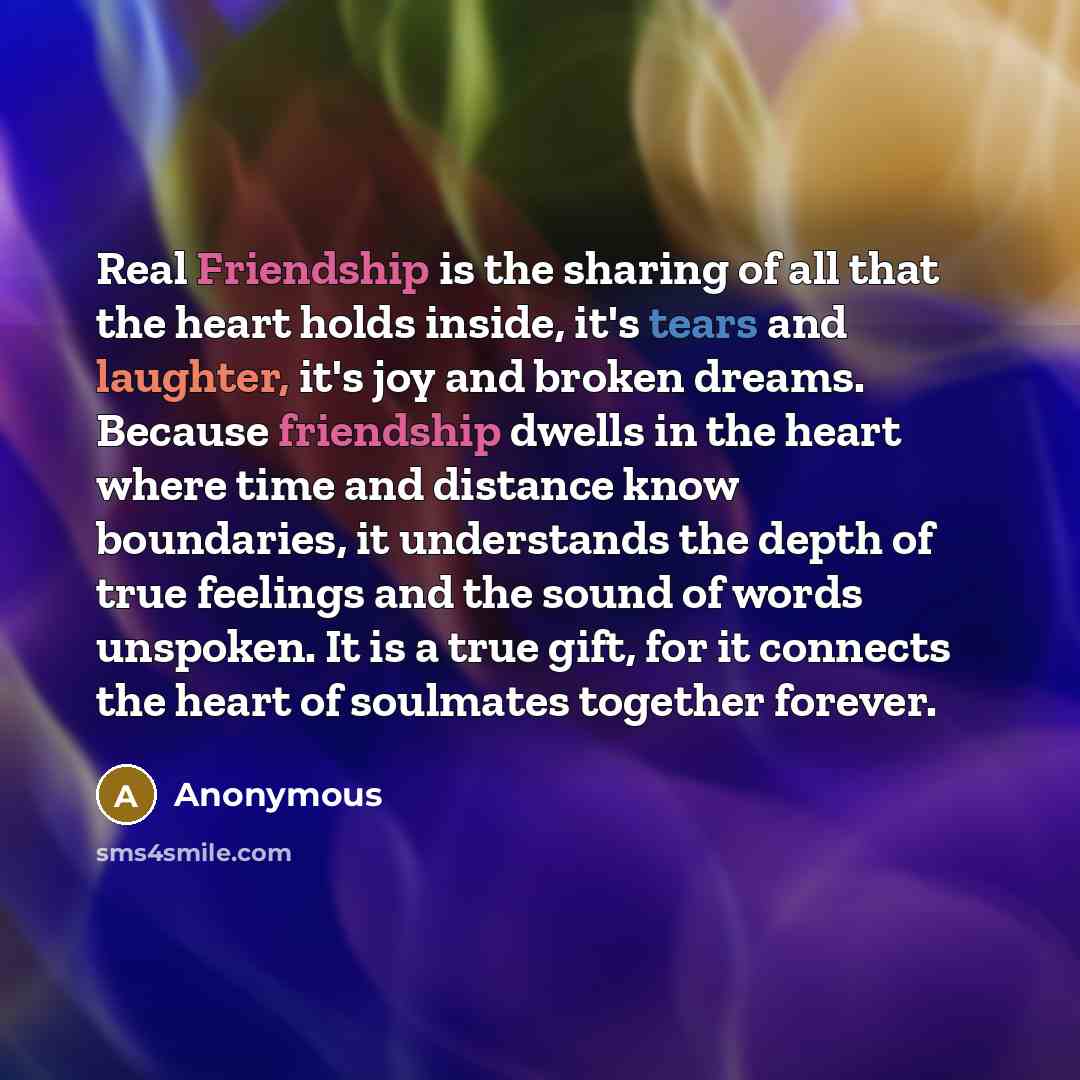 “Real Friendship is the sharing of all that the heart holds inside, it's tears and laughter, it's joy and broken dreams. Because friendship dwells in the heart where time and distance know boundaries, it understands the depth of true feelings and the sound of words unspoken. It is a true gift, for…” quote by Anonymous
