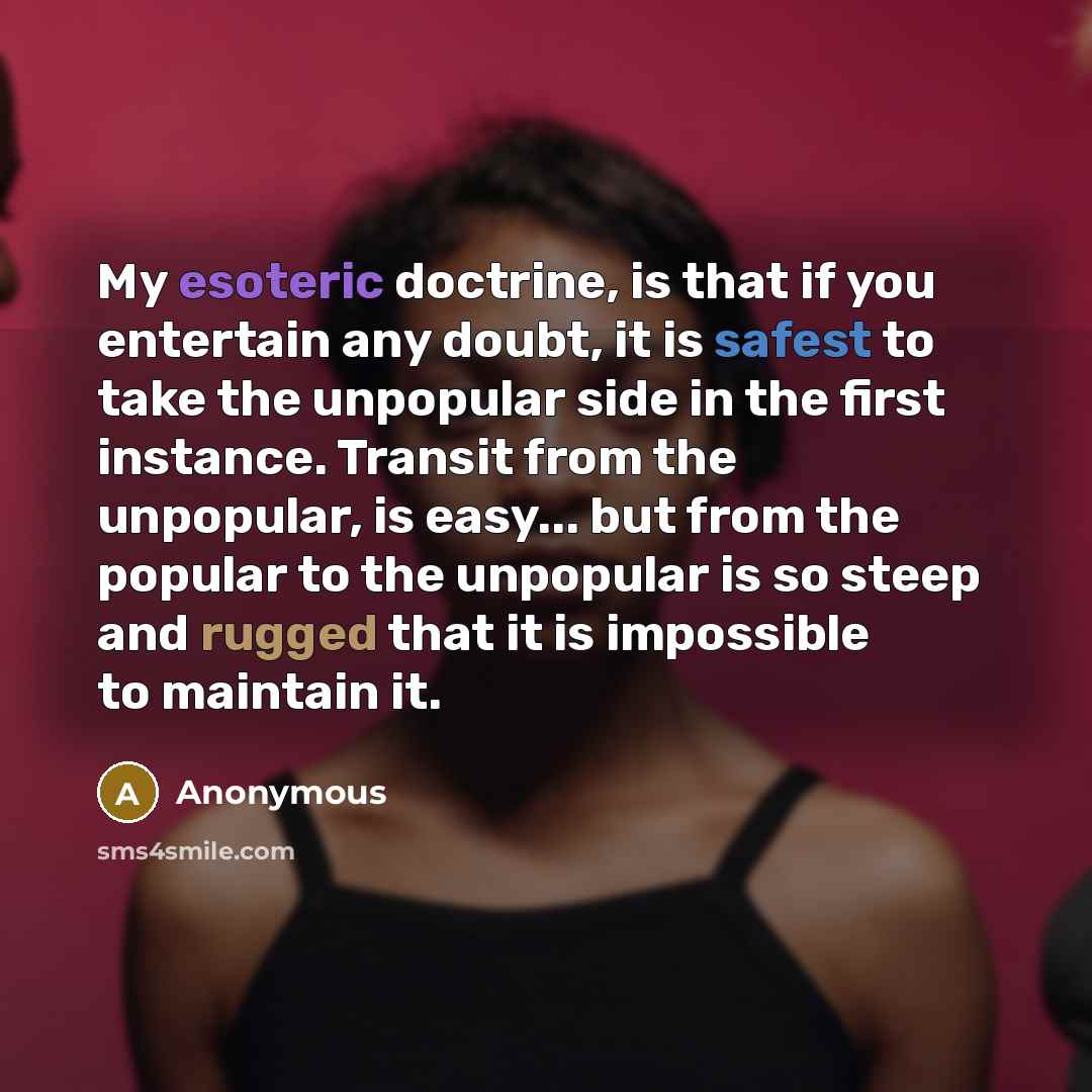 “My esoteric doctrine, is that if you entertain any doubt, it is safest to take the unpopular side in the first instance. Transit from the unpopular, is easy... but from the popular to the unpopular is so steep and rugged that it is impossible to maintain it.” quote by Anonymous