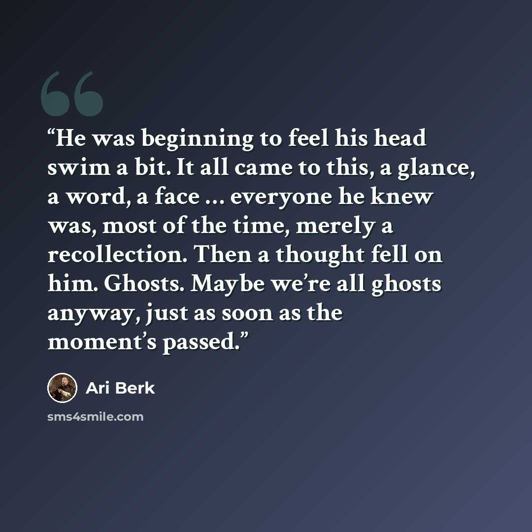 “He was beginning to feel his head swim a bit. It all came to this, a glance, a word, a face … everyone he knew was, most of the time, merely a recollection. Then a thought fell on him. Ghosts. Maybe we’re all ghosts anyway, just as soon as the moment’s passed.” quote by Ari Berk