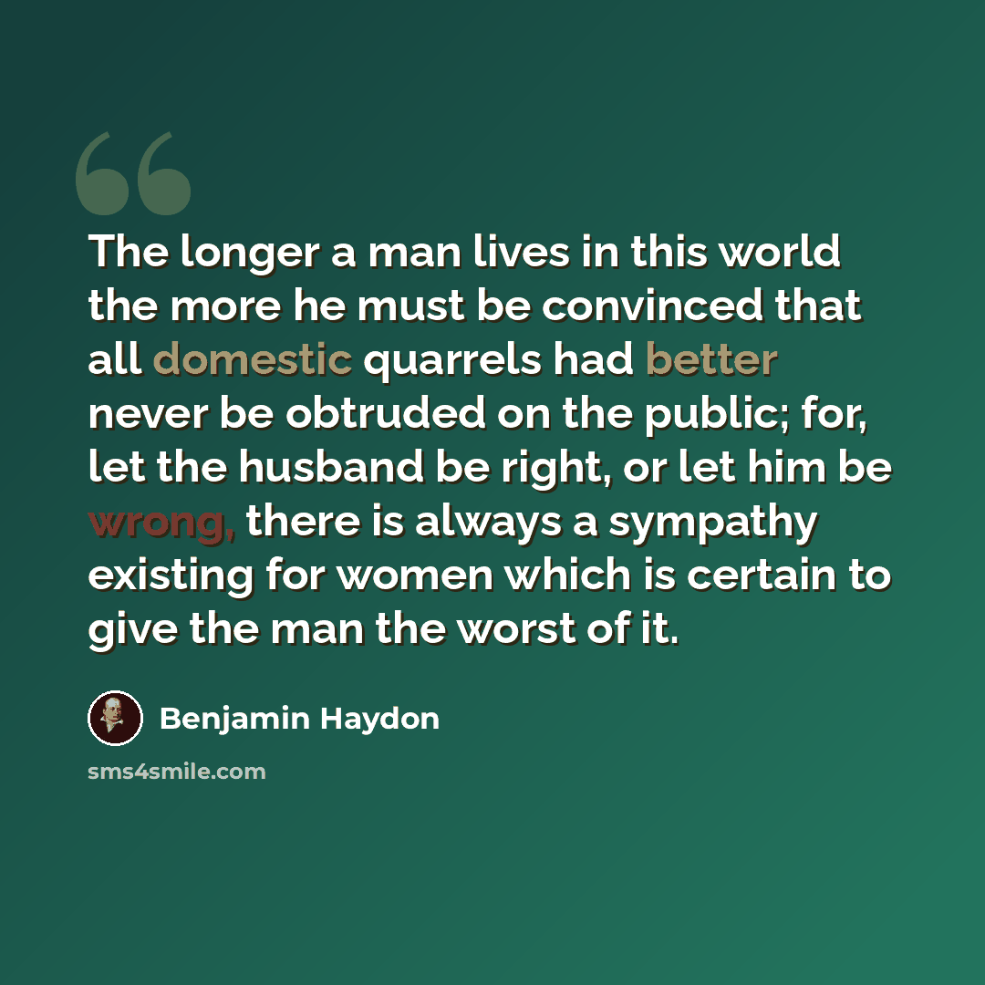 “The longer a man lives in this world the more he must be convinced that all domestic quarrels had better never be obtruded on the public; for, let the husband be right, or let him be wrong, there is always a sympathy existing for women which is certain to give the man the worst of it.” quote by Benjamin Haydon