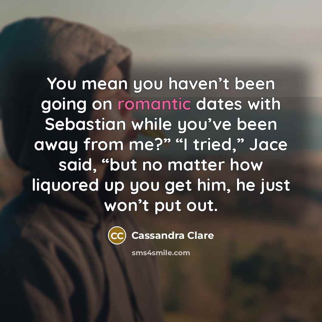 “You mean you haven’t been going on romantic dates with Sebastian while you’ve been away from me?” “I tried,” Jace said, “but no matter how liquored up you get him, he just won’t put out.” quote by Cassandra Clare