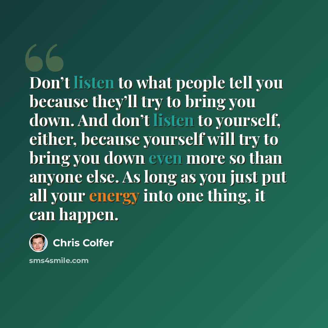 “Don’t listen to what people tell you because they’ll try to bring you down. And don’t listen to yourself, either, because yourself will try to bring you down even more so than anyone else. As long as you just put all your energy into one thing, it can happen.” quote by Chris Colfer