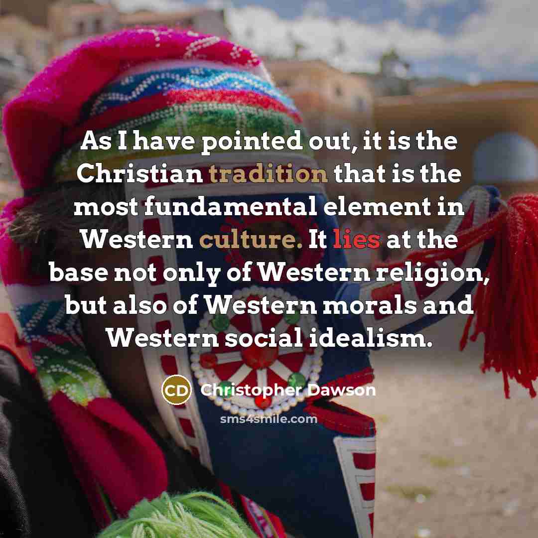 “As I have pointed out, it is the Christian tradition that is the most fundamental element in Western culture. It lies at the base not only of Western religion, but also of Western morals and Western social idealism.” quote by Christopher Dawson