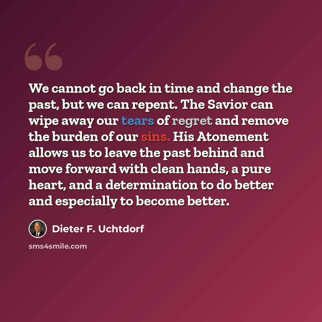 “We cannot go back in time and change the past, but we can repent. The Savior can wipe away our tears of regret and remove the burden of our sins. His Atonement allows us to leave the past behind and move forward with clean hands, a pure heart, and a determination to do better and especially to…” quote by Dieter F. Uchtdorf