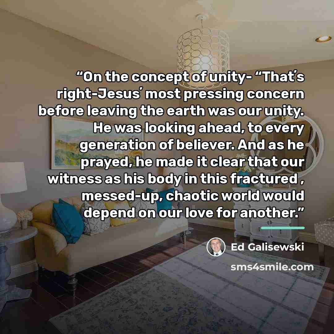 “On the concept of unity- “Thatʼs right-Jesusʼ most pressing concern before leaving the earth was our unity. He was looking ahead, to every generation of believer. And as he prayed, he made it clear that our witness as his body in this fractured , messed-up, chaotic world would depend on our love…” quote by Ed Galisewski