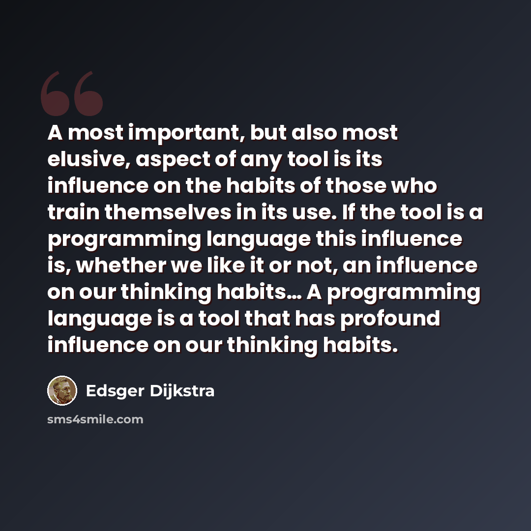 “A most important, but also most elusive, aspect of any tool is its influence on the habits of those who train themselves in its use. If the tool is a programming language this influence is, whether we like it or not, an influence on our thinking habits… A programming language is a tool that has…” quote by Edsger Dijkstra