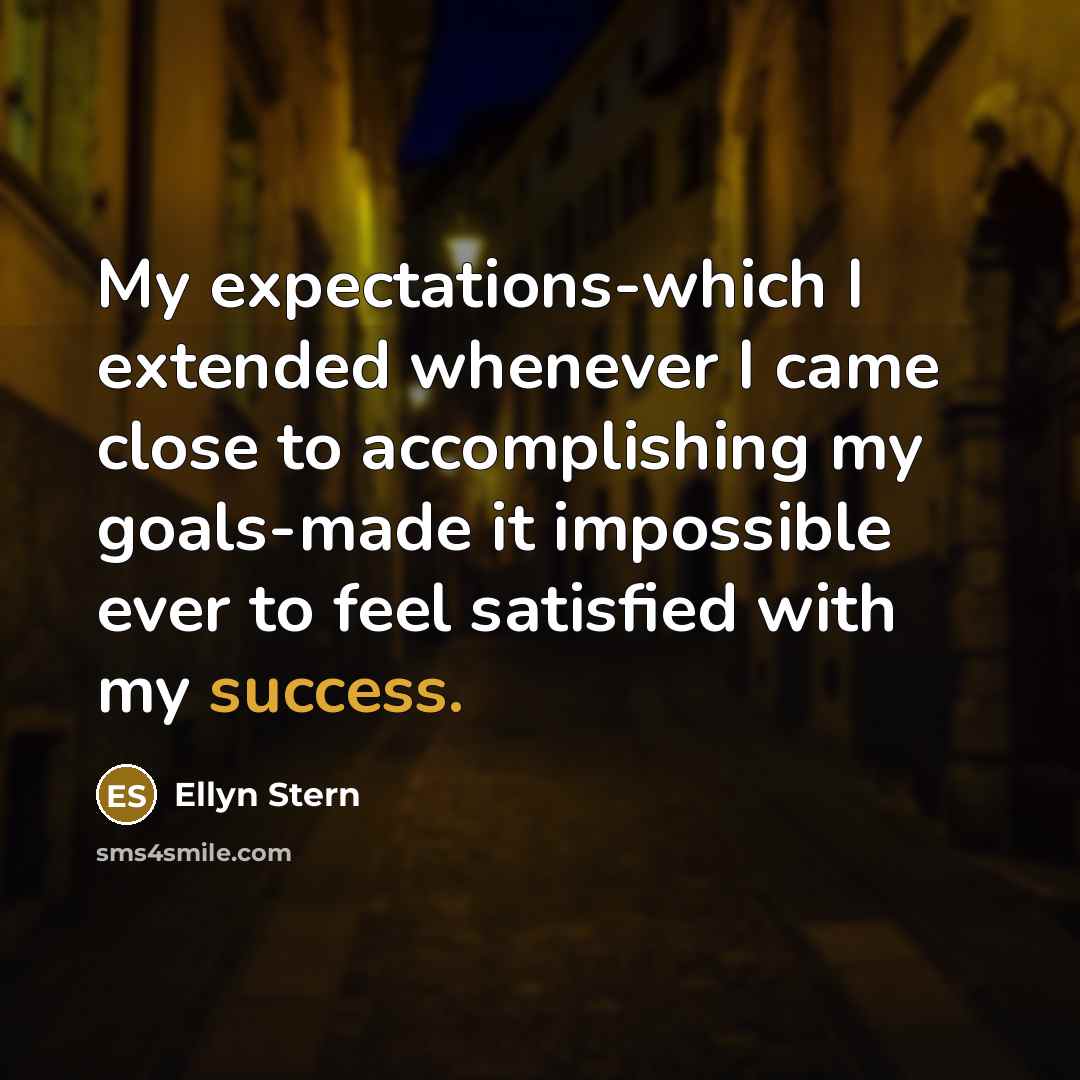 “My expectations-which I extended whenever I came close to accomplishing my goals-made it impossible ever to feel satisfied with my success.” quote by Ellyn Stern