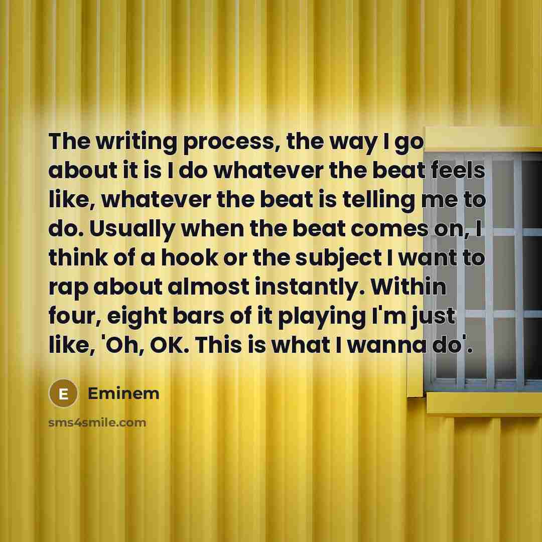 “The writing process, the way I go about it is I do whatever the beat feels like, whatever the beat is telling me to do. Usually when the beat comes on, I think of a hook or the subject I want to rap about almost instantly. Within four, eight bars of it playing I'm just like, 'Oh, OK. This is what…” quote by Eminem