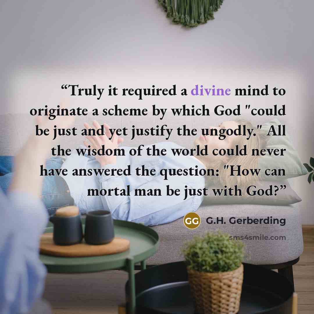 “Truly it required a divine mind to originate a scheme by which God "could be just and yet justify the ungodly." All the wisdom of the world could never have answered the question: "How can mortal man be just with God?” quote by G.H. Gerberding