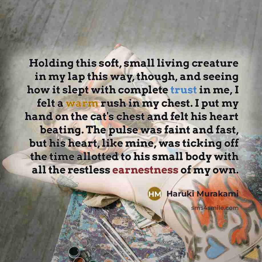 “Holding this soft, small living creature in my lap this way, though, and seeing how it slept with complete trust in me, I felt a warm rush in my chest. I put my hand on the cat's chest and felt his heart beating. The pulse was faint and fast, but his heart, like mine, was ticking off the time…” quote by Haruki Murakami