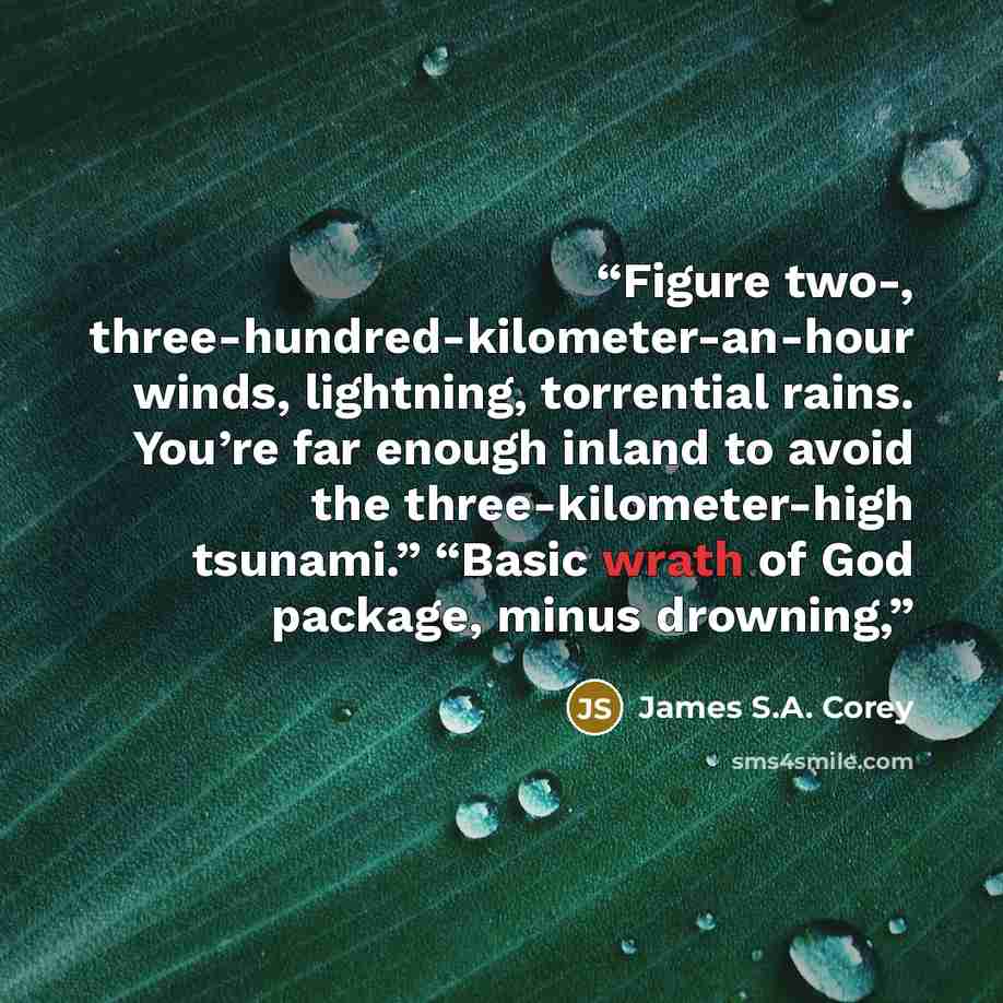 “Figure two-, three-hundred-kilometer-an-hour winds, lightning, torrential rains. You’re far enough inland to avoid the three-kilometer-high tsunami.” “Basic wrath of God package, minus drowning,” quote by James S.A. Corey