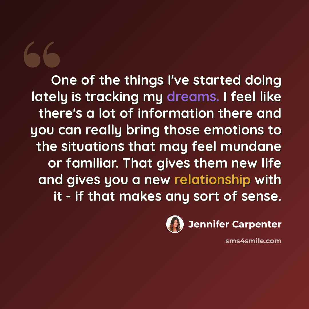 “One of the things I've started doing lately is tracking my dreams. I feel like there's a lot of information there and you can really bring those emotions to the situations that may feel mundane or familiar. That gives them new life and gives you a new relationship with it - if that makes any sort…” quote by Jennifer Carpenter