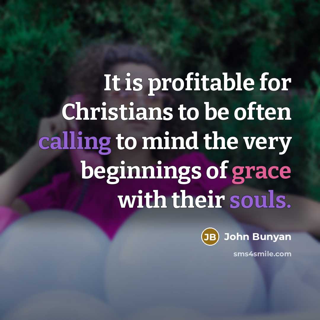 “It is profitable for Christians to be often calling to mind the very beginnings of grace with their souls.” quote by John Bunyan