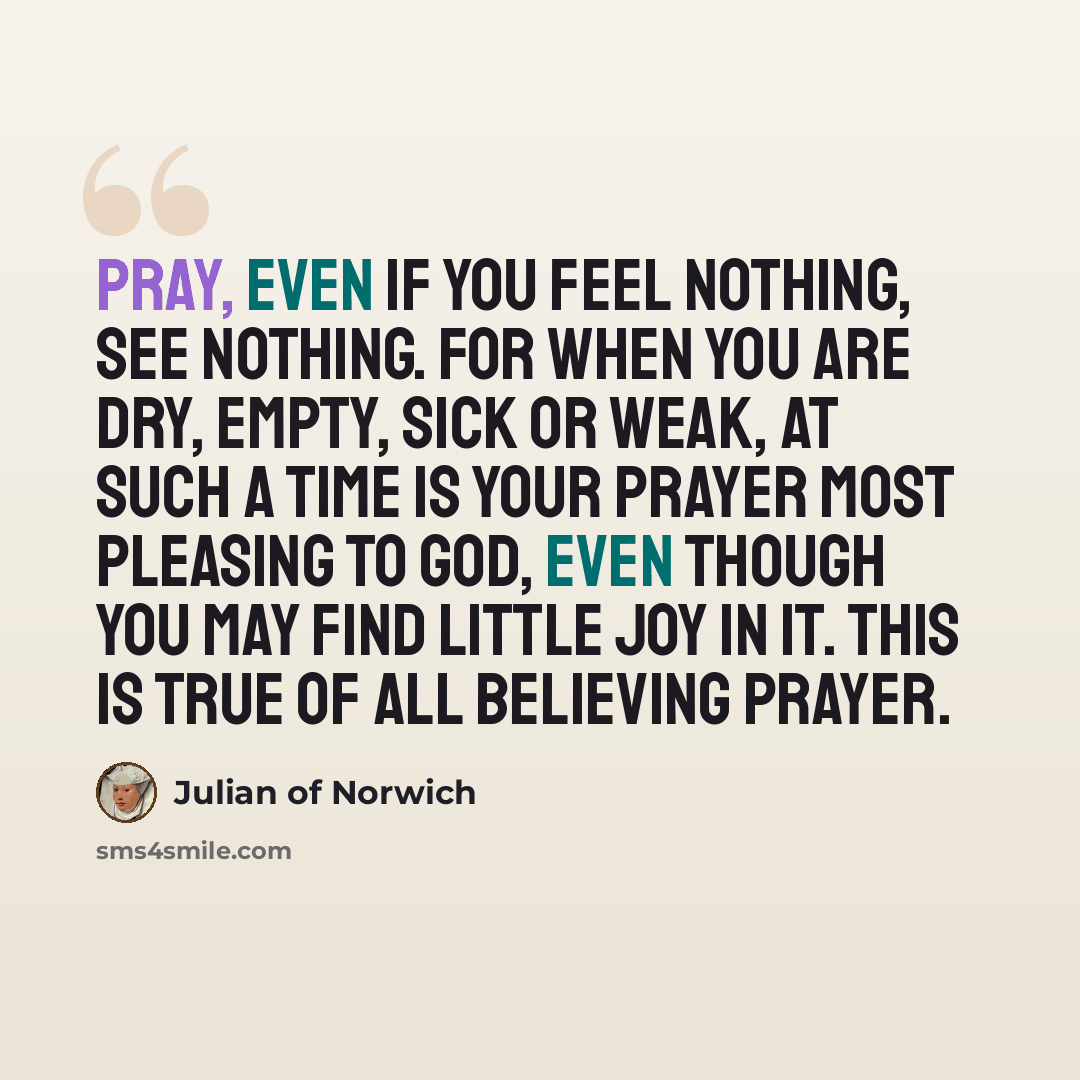 “Pray, even if you feel nothing, see nothing. For when you are dry, empty, sick or weak, at such a time is your prayer most pleasing to God, even though you may find little joy in it. This is true of all believing prayer.” quote by Julian of Norwich