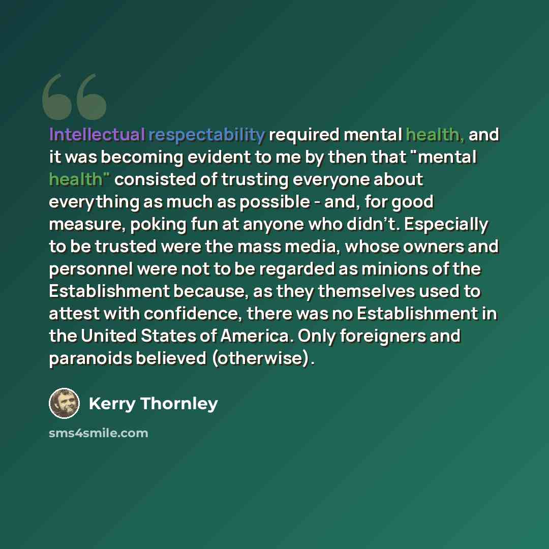 “Intellectual respectability required mental health, and it was becoming evident to me by then that "mental health" consisted of trusting everyone about everything as much as possible - and, for good measure, poking fun at anyone who didn't. Especially to be trusted were the mass media, whose…” quote by Kerry Thornley