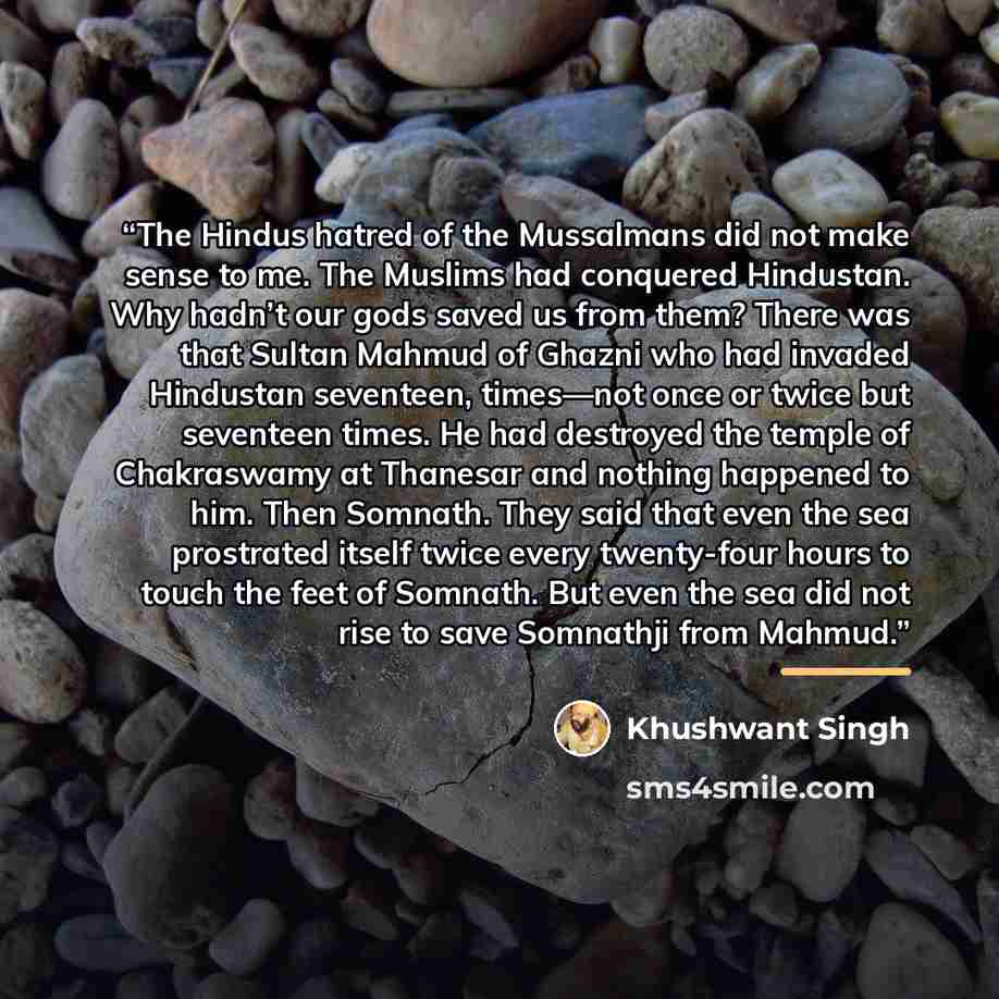 “The Hindus hatred of the Mussalmans did not make sense to me. The Muslims had conquered Hindustan. Why hadn’t our gods saved us from them? There was that Sultan Mahmud of Ghazni who had invaded Hindustan seventeen, times—not once or twice but seventeen times. He had destroyed the temple of…” quote by Khushwant Singh