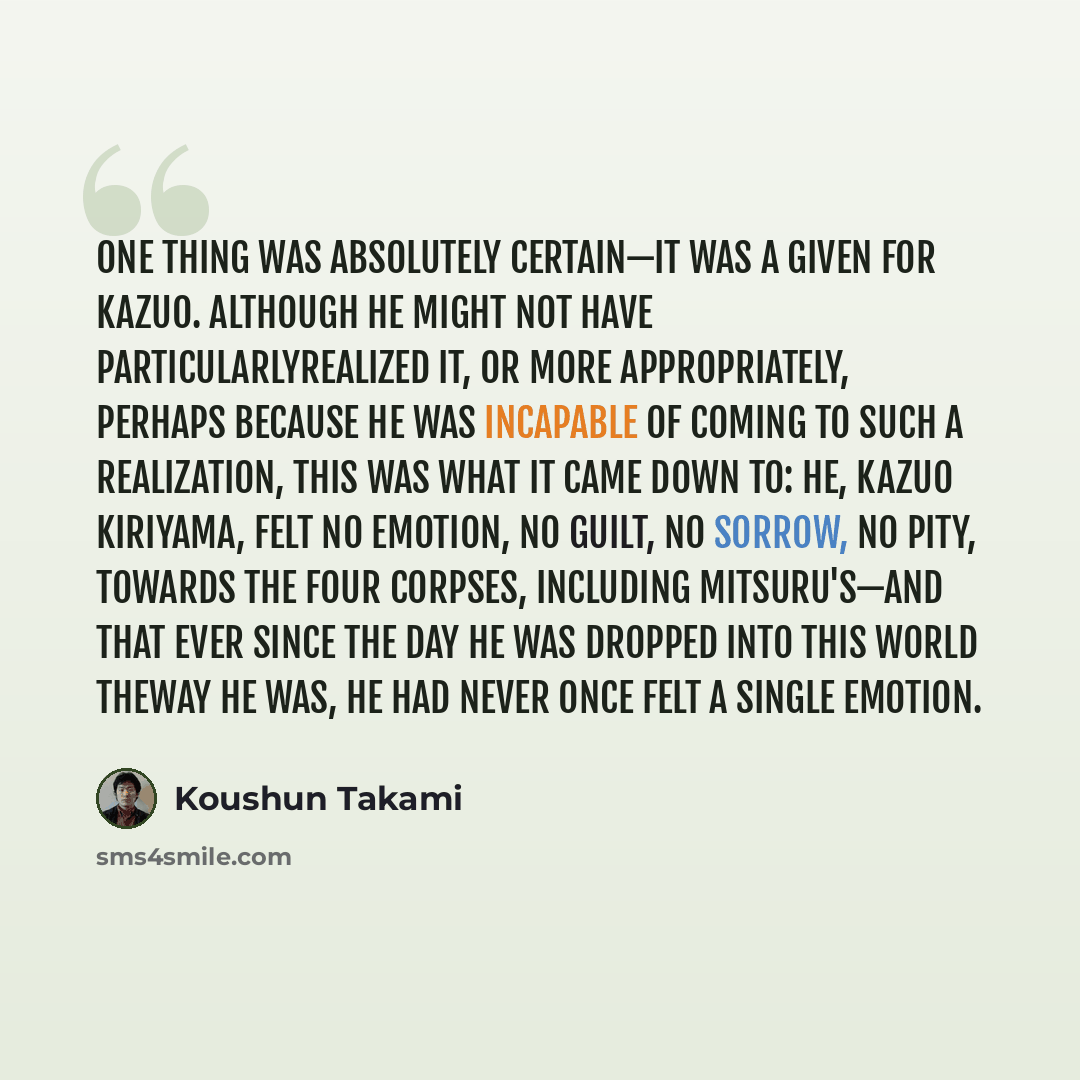 “One thing was absolutely certain—it was a given for Kazuo. Although he might not have particularlyrealized it, or more appropriately, perhaps because he was incapable of coming to such a realization, this was what it came down to: he, Kazuo Kiriyama, felt no emotion, no guilt, no sorrow, no pity…” quote by Koushun Takami