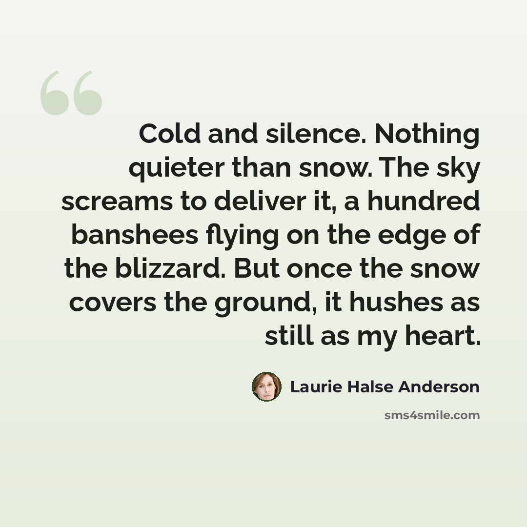 “Cold and silence. Nothing quieter than snow. The sky screams to deliver it, a hundred banshees flying on the edge of the blizzard. But once the snow covers the ground, it hushes as still as my heart.” quote by Laurie Halse Anderson