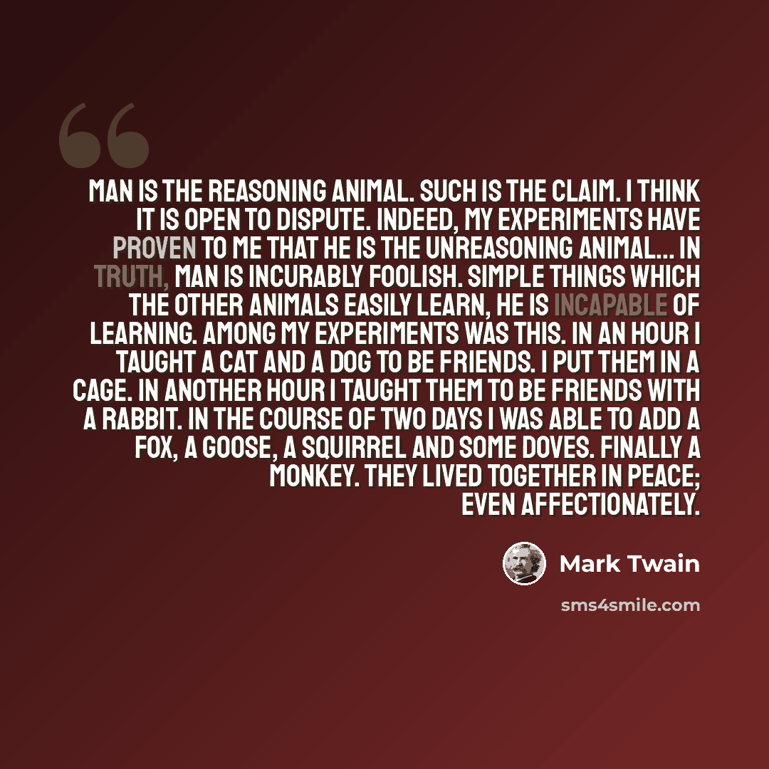 “Man is the Reasoning Animal. Such is the claim. I think it is open to dispute. Indeed, my experiments have proven to me that he is the Unreasoning Animal... In truth, man is incurably foolish. Simple things which the other animals easily learn, he is incapable of learning. Among my experiments was…” quote by Mark Twain