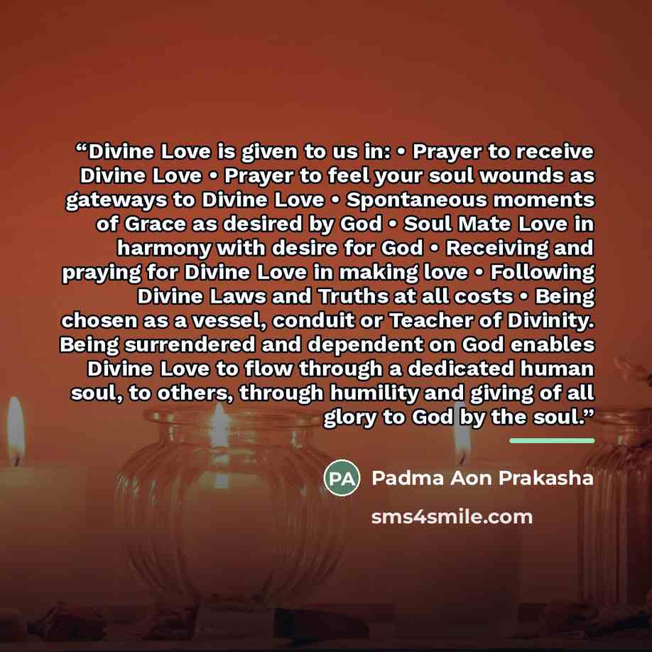 “Divine Love is given to us in: • Prayer to receive Divine Love • Prayer to feel your soul wounds as gateways to Divine Love • Spontaneous moments of Grace as desired by God • Soul Mate Love in harmony with desire for God • Receiving and praying for Divine Love in making love • Following Divine…” quote by Padma Aon Prakasha