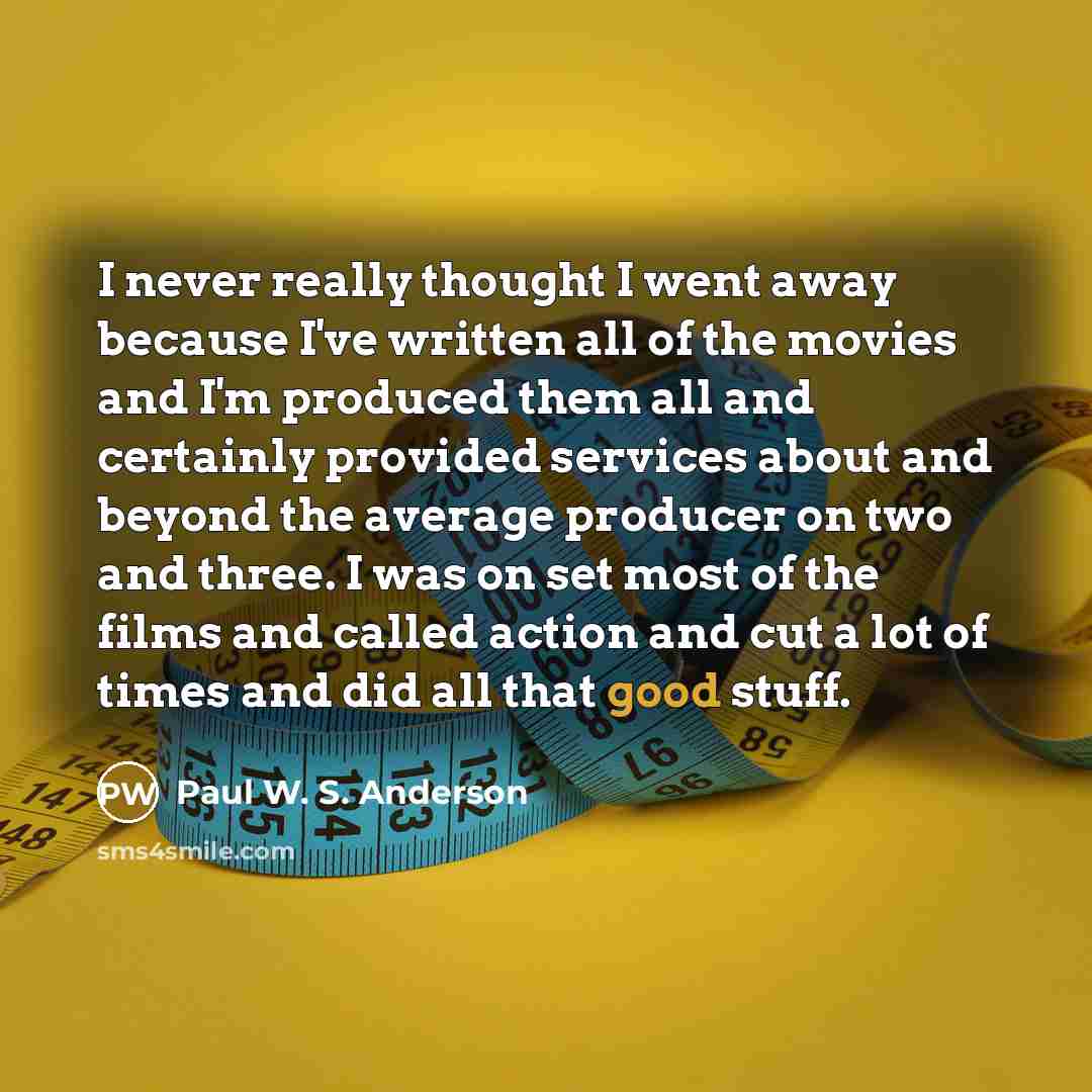 “I never really thought I went away because I've written all of the movies and I'm produced them all and certainly provided services about and beyond the average producer on two and three. I was on set most of the films and called action and cut a lot of times and did all that good stuff.” quote by Paul W. S. Anderson