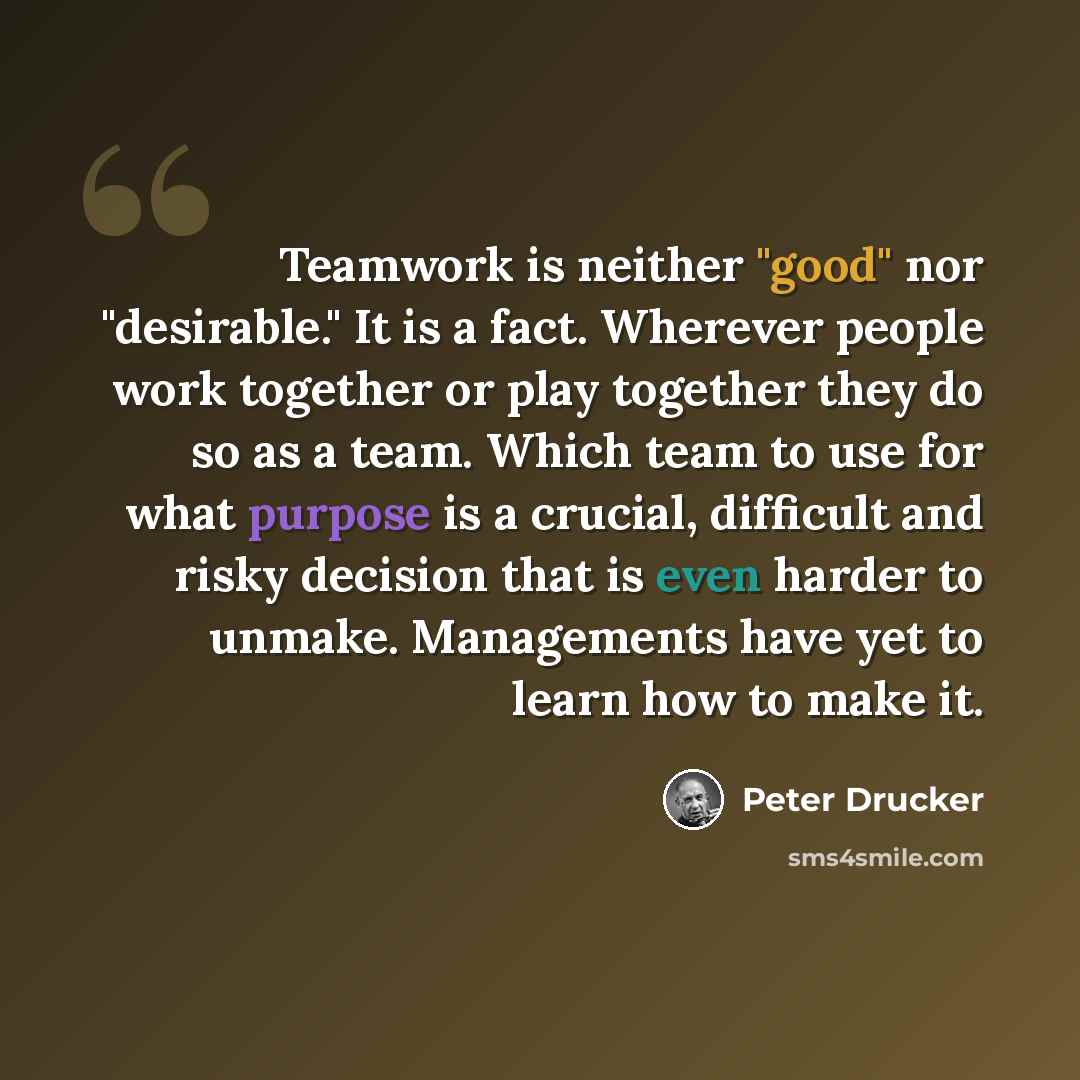“Teamwork is neither "good" nor "desirable." It is a fact. Wherever people work together or play together they do so as a team. Which team to use for what purpose is a crucial, difficult and risky decision that is even harder to unmake. Managements have yet to learn how to make it.” quote by Peter Drucker