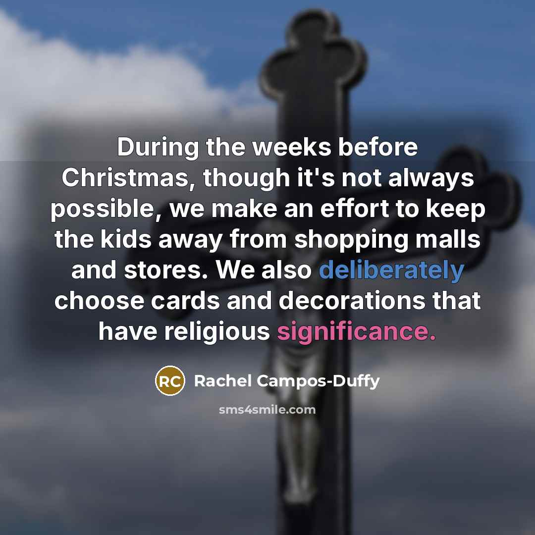 “During the weeks before Christmas, though it's not always possible, we make an effort to keep the kids away from shopping malls and stores. We also deliberately choose cards and decorations that have religious significance.” quote by Rachel Campos-Duffy