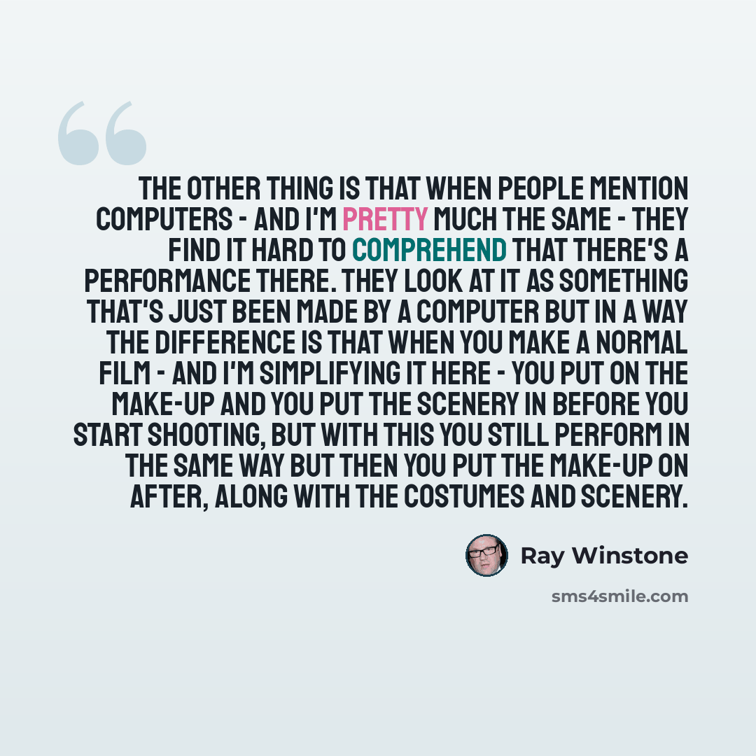“The other thing is that when people mention computers - and I'm pretty much the same - they find it hard to comprehend that there's a performance there. They look at it as something that's just been made by a computer but in a way the difference is that when you make a normal film - and I'm…” quote by Ray Winstone