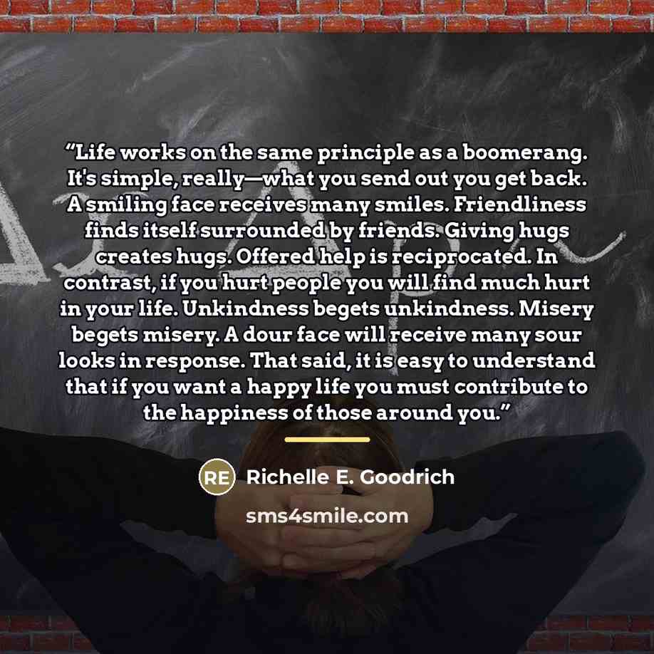 “Life works on the same principle as a boomerang. It's simple, really—what you send out you get back. A smiling face receives many smiles. Friendliness finds itself surrounded by friends. Giving hugs creates hugs. Offered help is reciprocated. In contrast, if you hurt people you will find much hurt…” quote by Richelle E. Goodrich