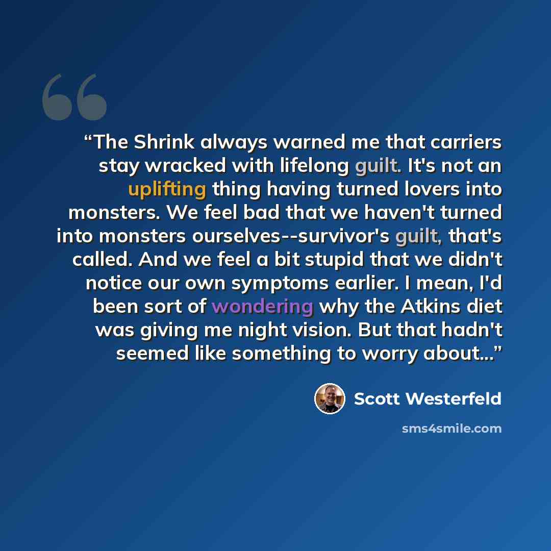 “The Shrink always warned me that carriers stay wracked with lifelong guilt. It's not an uplifting thing having turned lovers into monsters. We feel bad that we haven't turned into monsters ourselves--survivor's guilt, that's called. And we feel a bit stupid that we didn't notice our own symptoms…” quote by Scott Westerfeld