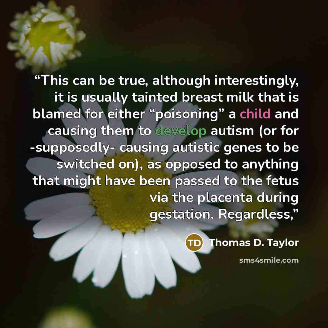 “This can be true, although interestingly, it is usually tainted breast milk that is blamed for either “poisoning” a child and causing them to develop autism (or for -supposedly- causing autistic genes to be switched on), as opposed to anything that might have been passed to the fetus via the…” quote by Thomas D. Taylor