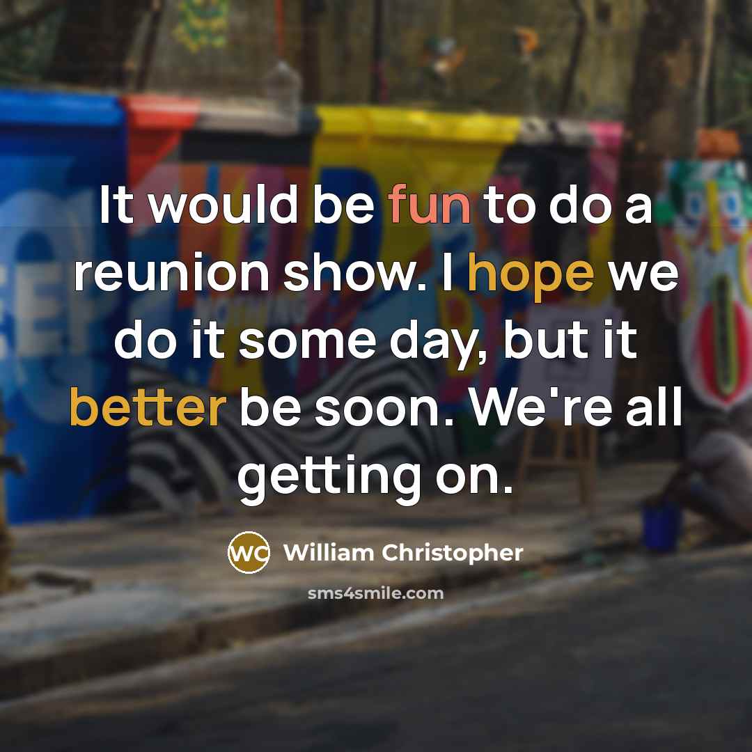 “It would be fun to do a reunion show. I hope we do it some day, but it better be soon. We're all getting on.” quote by William Christopher