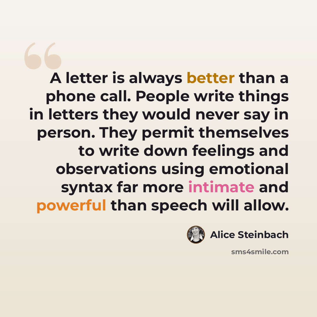 “A letter is always better than a phone call. People write things in letters they would never say in person. They permit themselves to write down feelings and observations using emotional syntax far more intimate and powerful than speech will allow.” quote by Alice Steinbach