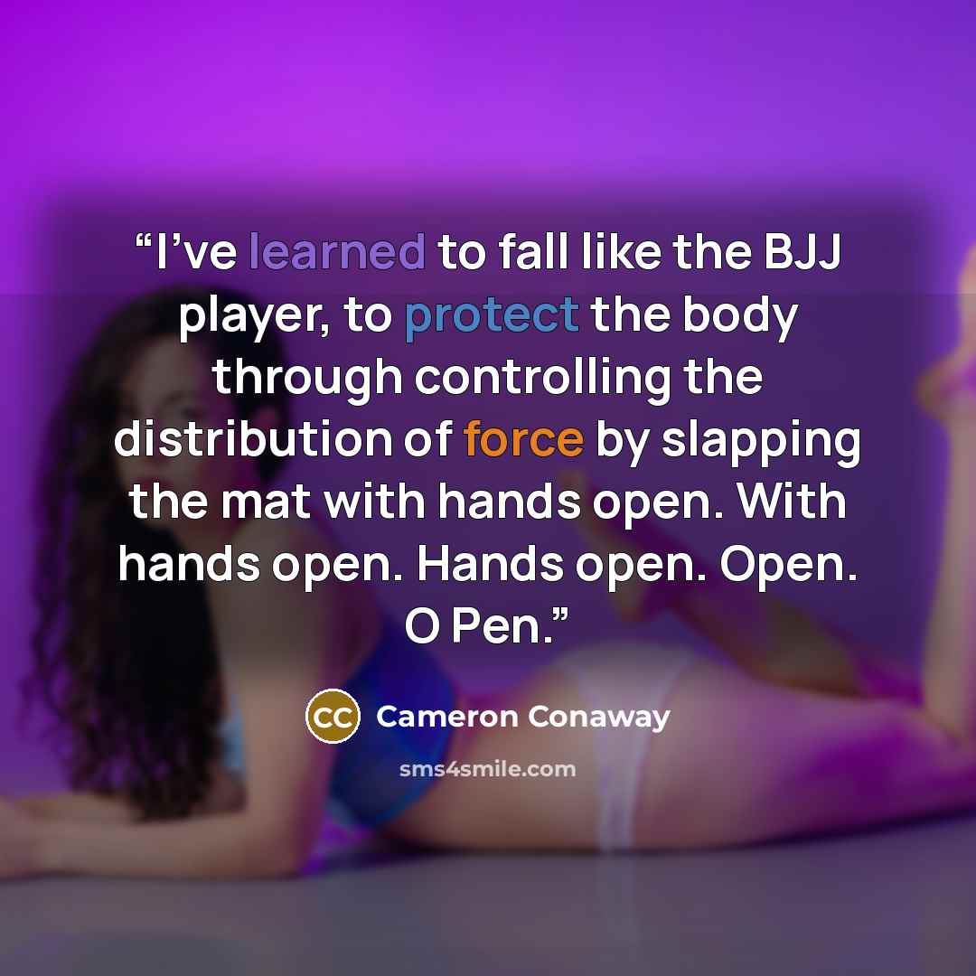 “I’ve learned to fall like the BJJ player, to protect the body through controlling the distribution of force by slapping the mat with hands open. With hands open. Hands open. Open. O Pen.” quote by Cameron Conaway
