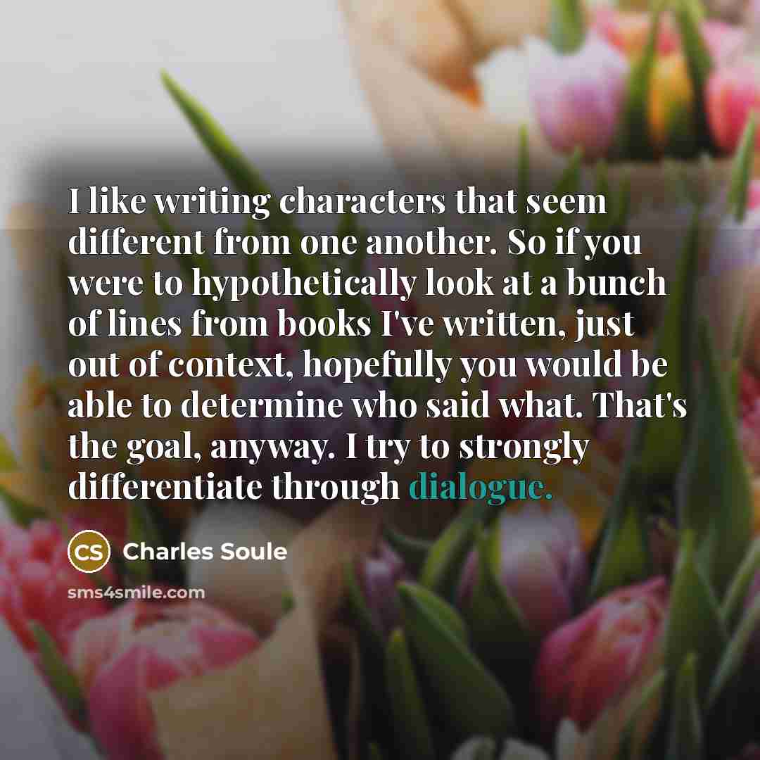 “I like writing characters that seem different from one another. So if you were to hypothetically look at a bunch of lines from books I've written, just out of context, hopefully you would be able to determine who said what. That's the goal, anyway. I try to strongly differentiate through dialogue.” quote by Charles Soule