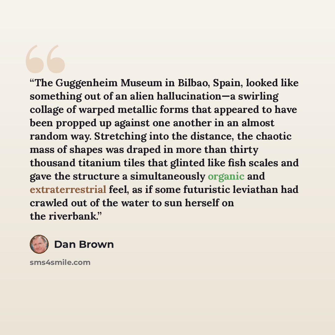 “The Guggenheim Museum in Bilbao, Spain, looked like something out of an alien hallucination—a swirling collage of warped metallic forms that appeared to have been propped up against one another in an almost random way. Stretching into the distance, the chaotic mass of shapes was draped in more…” quote by Dan Brown