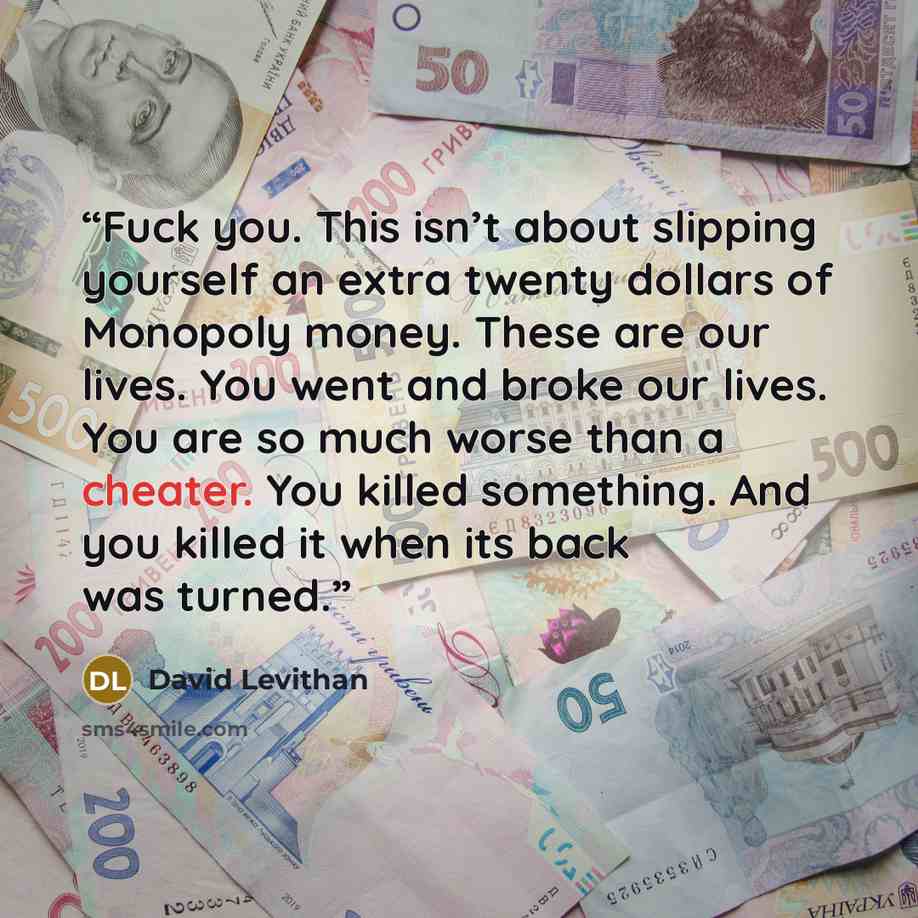 “Fuck you. This isn’t about slipping yourself an extra twenty dollars of Monopoly money. These are our lives. You went and broke our lives. You are so much worse than a cheater. You killed something. And you killed it when its back was turned.” quote by David Levithan
