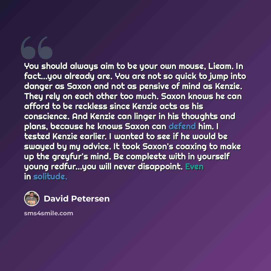 “You should always aim to be your own mouse, Lieam. In fact...you already are. You are not so quick to jump into danger as Saxon and not as pensive of mind as Kenzie. They rely on each other too much. Saxon knows he can afford to be reckless since Kenzie acts as his conscience. And Kenzie can…” quote by David Petersen