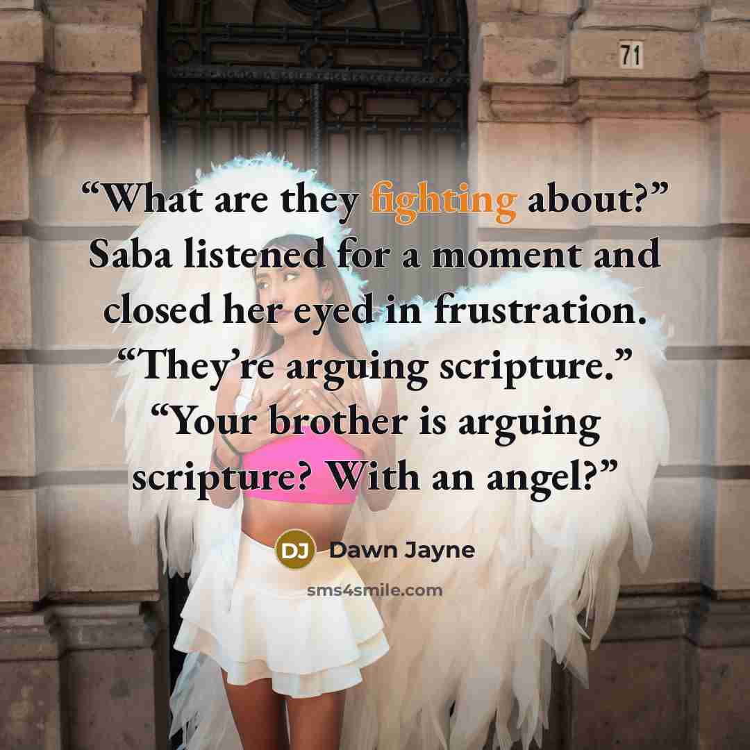 “What are they fighting about?” Saba listened for a moment and closed her eyed in frustration. “They’re arguing scripture.” “Your brother is arguing scripture? With an angel?” quote by Dawn Jayne