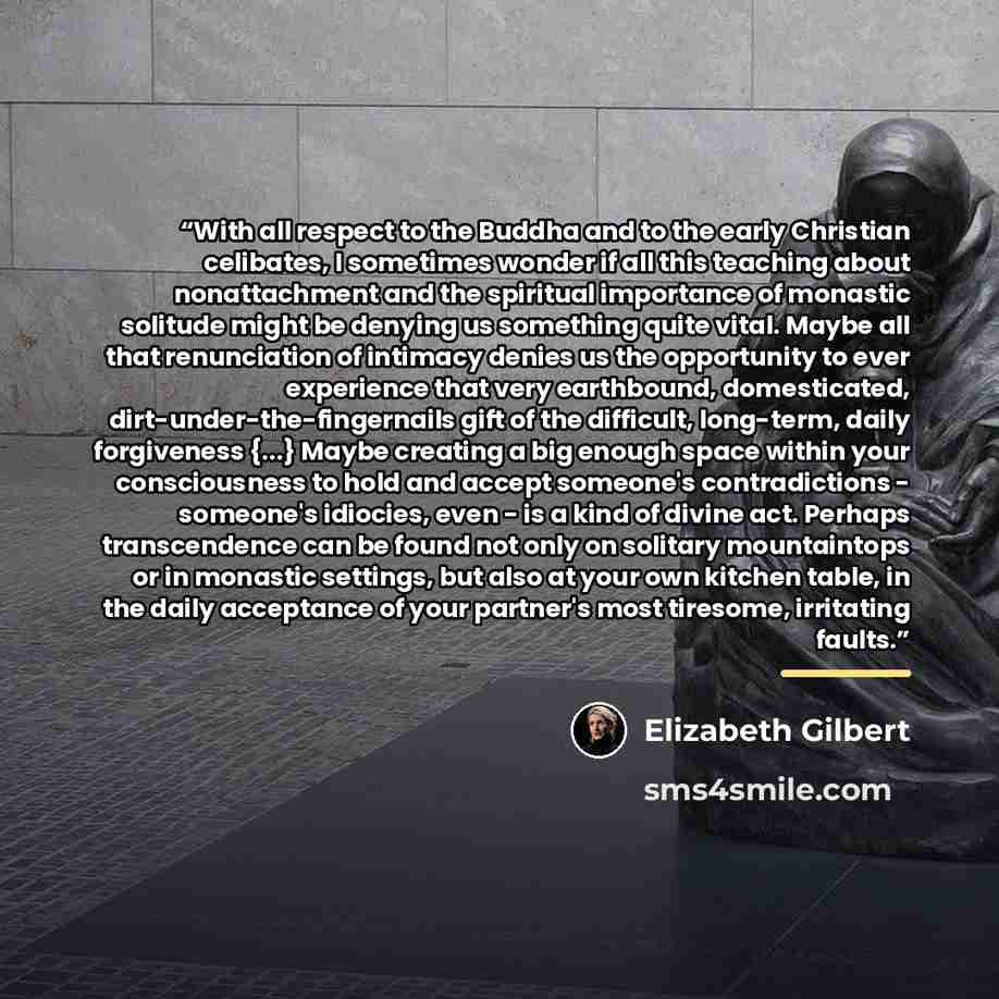 “With all respect to the Buddha and to the early Christian celibates, I sometimes wonder if all this teaching about nonattachment and the spiritual importance of monastic solitude might be denying us something quite vital. Maybe all that renunciation of intimacy denies us the opportunity to ever…” quote by Elizabeth Gilbert